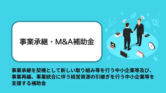 事業承継を契機として新しい取り組み等を行う中小企業等及び、事業再編、事業統合に伴う経営資源の引継ぎを行う中小企業等を支援する補助金。